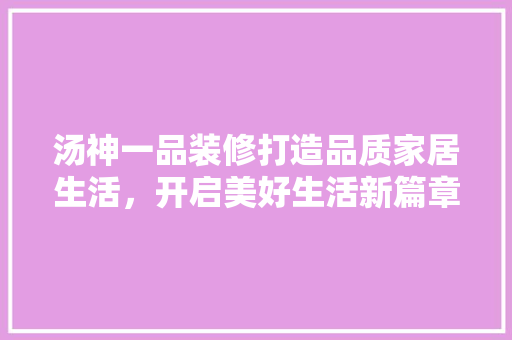 汤神一品装修打造品质家居生活，开启美好生活新篇章  第1张