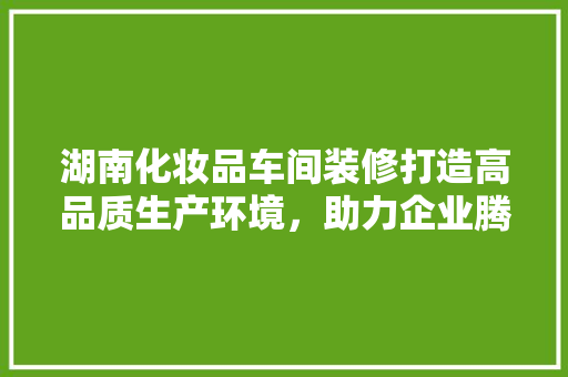 湖南化妆品车间装修打造高品质生产环境，助力企业腾飞