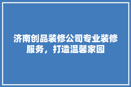 济南创品装修公司专业装修服务，打造温馨家园