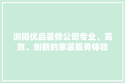 浏阳优品装修公司专业、高效、创新的家装服务体验