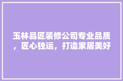 玉林品匠装修公司专业品质，匠心独运，打造家居美好新生活  第1张