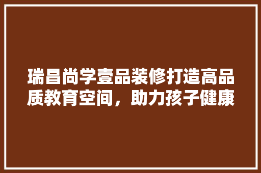 瑞昌尚学壹品装修打造高品质教育空间，助力孩子健康成长