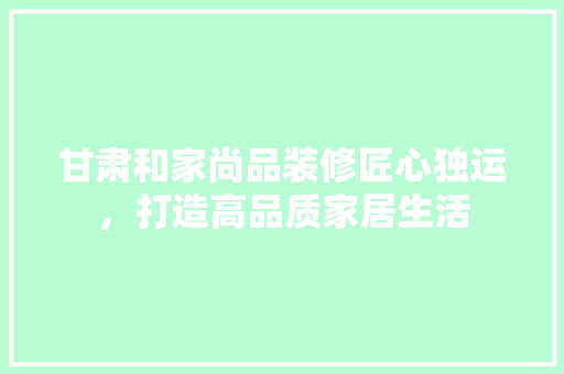 甘肃和家尚品装修匠心独运，打造高品质家居生活