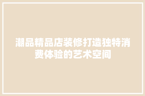 潮品精品店装修打造独特消费体验的艺术空间