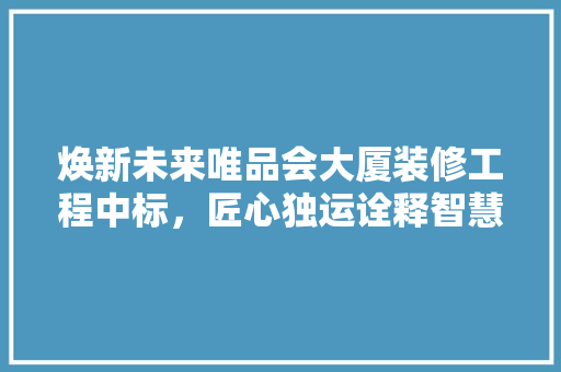 焕新未来唯品会大厦装修工程中标，匠心独运诠释智慧空间新理念
