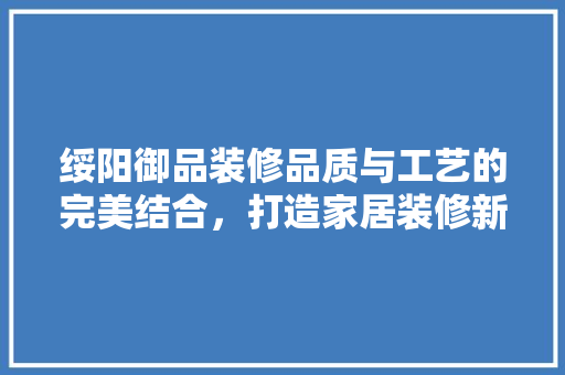 绥阳御品装修品质与工艺的完美结合，打造家居装修新标杆