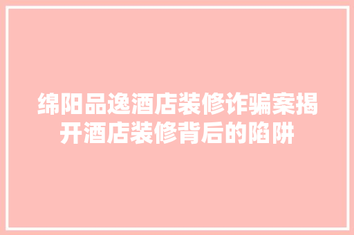 绵阳品逸酒店装修诈骗案揭开酒店装修背后的陷阱