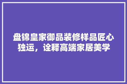 盘锦皇家御品装修样品匠心独运，诠释高端家居美学