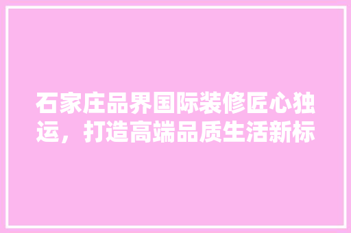 石家庄品界国际装修匠心独运，打造高端品质生活新标杆