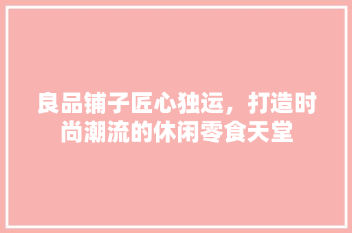 良品铺子匠心独运，打造时尚潮流的休闲零食天堂