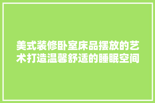 美式装修卧室床品摆放的艺术打造温馨舒适的睡眠空间