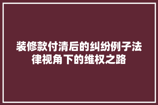 装修款付清后的纠纷例子法律视角下的维权之路  第1张