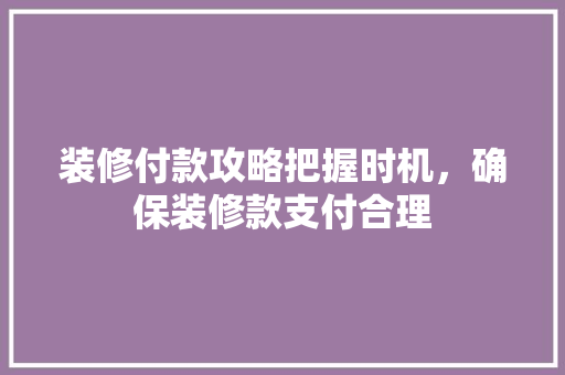 装修付款攻略把握时机，确保装修款支付合理