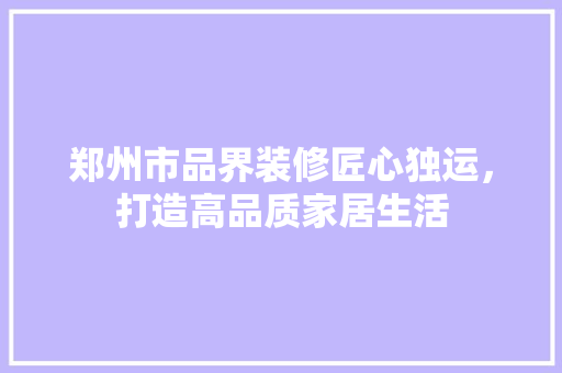 郑州市品界装修匠心独运，打造高品质家居生活
