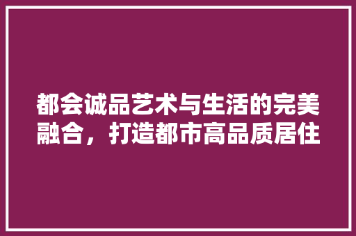 都会诚品艺术与生活的完美融合，打造都市高品质居住空间
