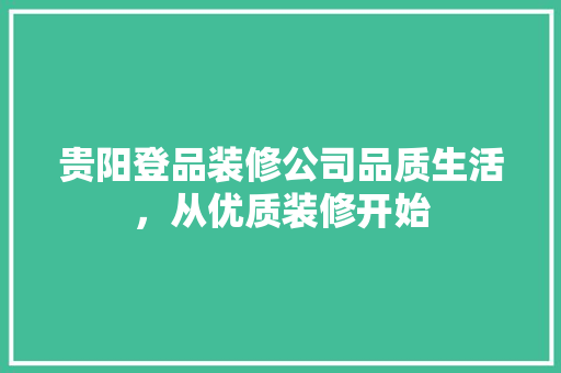 贵阳登品装修公司品质生活，从优质装修开始