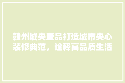 赣州城央壹品打造城市央心装修典范，诠释高品质生活美学