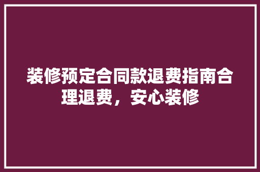 装修预定合同款退费指南合理退费，安心装修