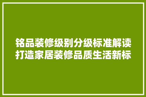 铭品装修级别分级标准解读打造家居装修品质生活新标杆