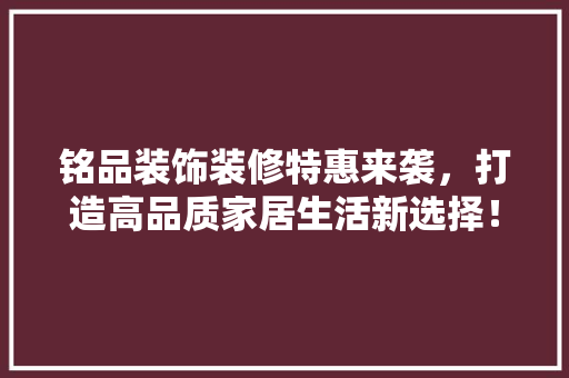 铭品装饰装修特惠来袭，打造高品质家居生活新选择！