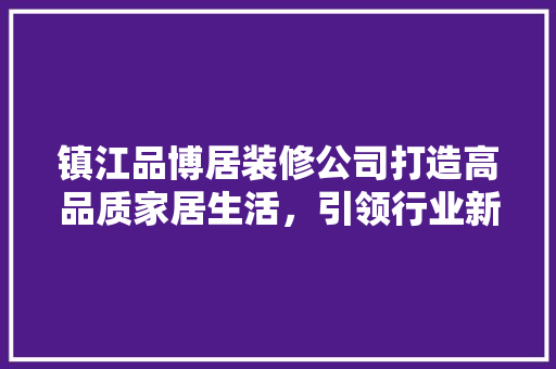 镇江品博居装修公司打造高品质家居生活，引领行业新风尚