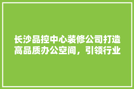 长沙品控中心装修公司打造高品质办公空间，引领行业新潮流