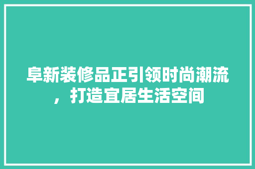 阜新装修品正引领时尚潮流，打造宜居生活空间