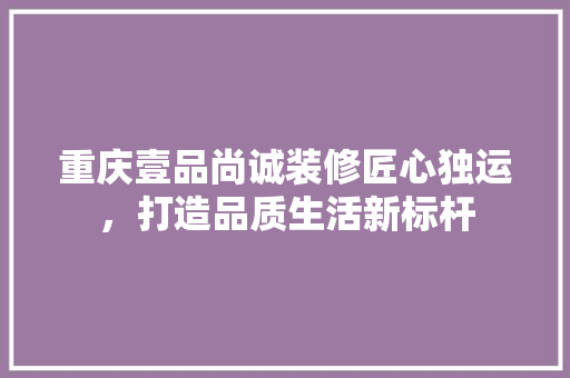重庆壹品尚诚装修匠心独运，打造品质生活新标杆