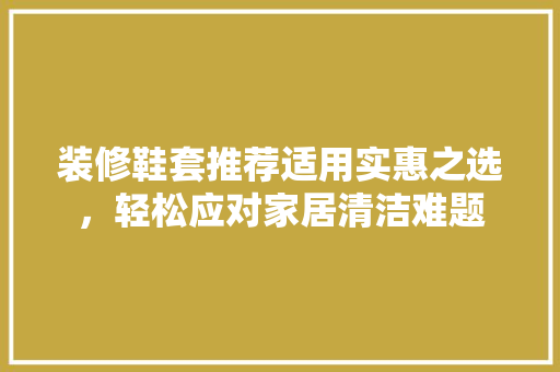 装修鞋套推荐适用实惠之选，轻松应对家居清洁难题