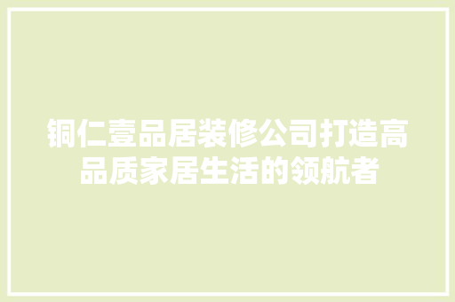 铜仁壹品居装修公司打造高品质家居生活的领航者