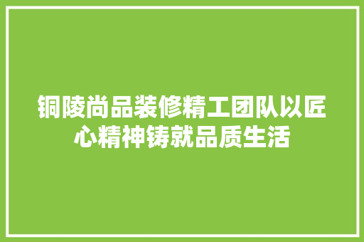 铜陵尚品装修精工团队以匠心精神铸就品质生活
