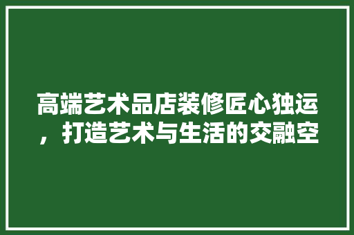 高端艺术品店装修匠心独运，打造艺术与生活的交融空间