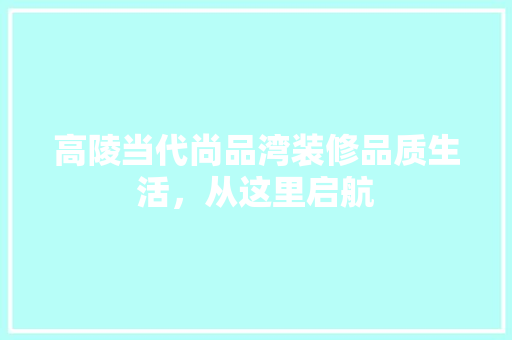 高陵当代尚品湾装修品质生活，从这里启航  第1张