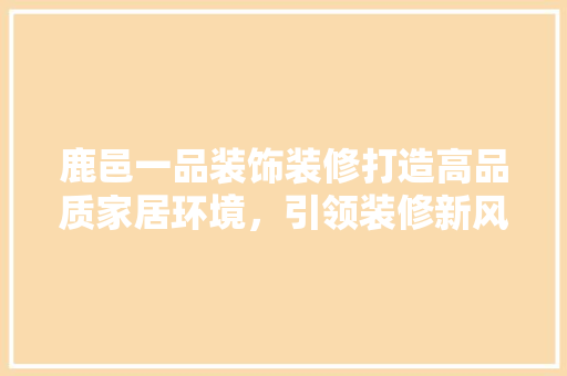 鹿邑一品装饰装修打造高品质家居环境，引领装修新风尚  第1张