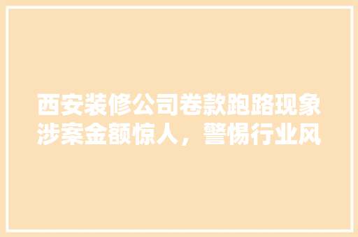 西安装修公司卷款跑路现象涉案金额惊人，警惕行业风险！