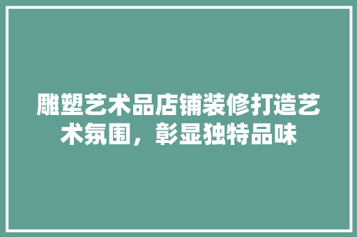雕塑艺术品店铺装修打造艺术氛围，彰显独特品味