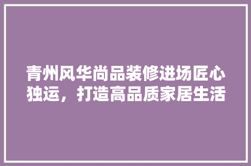 青州风华尚品装修进场匠心独运，打造高品质家居生活