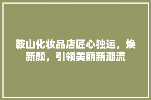 鞍山化妆品店匠心独运，焕新颜，引领美丽新潮流