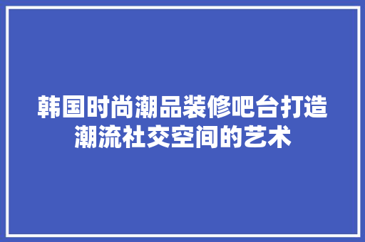 韩国时尚潮品装修吧台打造潮流社交空间的艺术