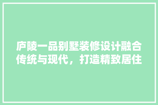 庐陵一品别墅装修设计融合传统与现代，打造精致居住空间