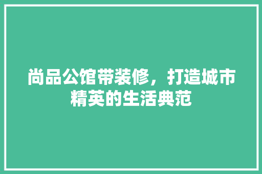尚品公馆带装修，打造城市精英的生活典范