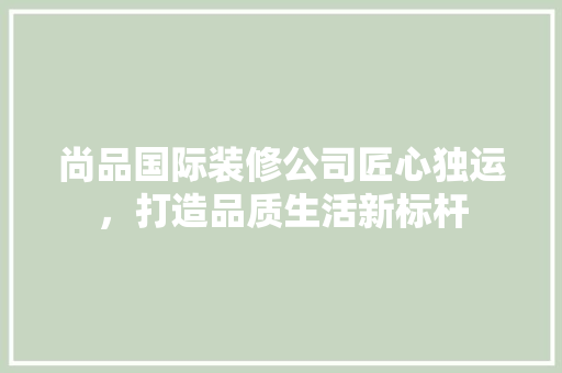 尚品国际装修公司匠心独运，打造品质生活新标杆