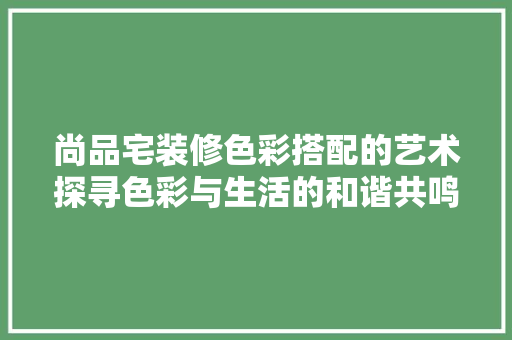 尚品宅装修色彩搭配的艺术探寻色彩与生活的和谐共鸣