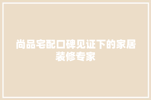 尚品宅配口碑见证下的家居装修专家