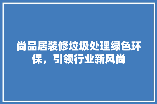 尚品居装修垃圾处理绿色环保，引领行业新风尚