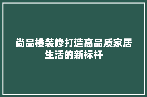 尚品楼装修打造高品质家居生活的新标杆