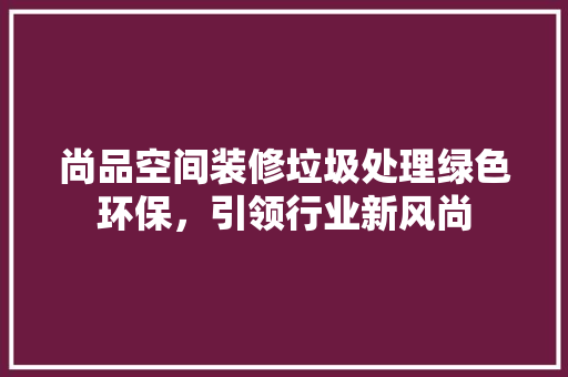 尚品空间装修垃圾处理绿色环保，引领行业新风尚  第1张