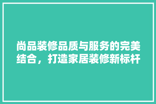尚品装修品质与服务的完美结合，打造家居装修新标杆