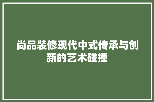尚品装修现代中式传承与创新的艺术碰撞