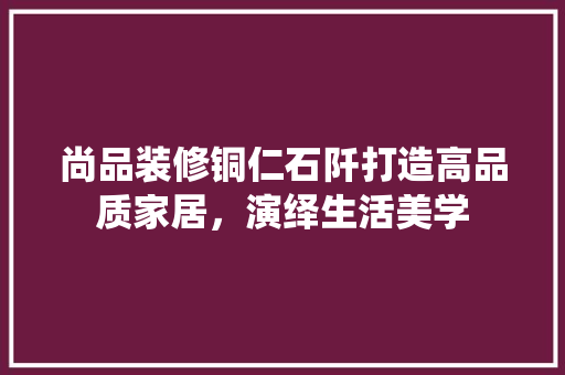尚品装修铜仁石阡打造高品质家居，演绎生活美学